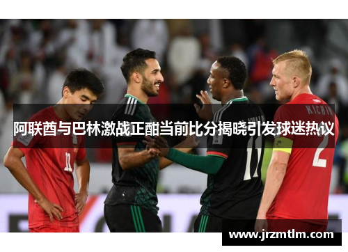 阿联酋与巴林激战正酣当前比分揭晓引发球迷热议